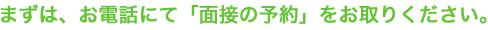 まずは、お電話にて「面接の予約」をお取りください。